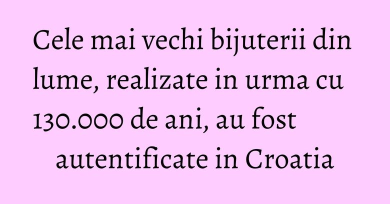 Cele mai vechi bijuterii din lume, realizate in urma cu 130.000 de ani, au fost autentificate in Croatia