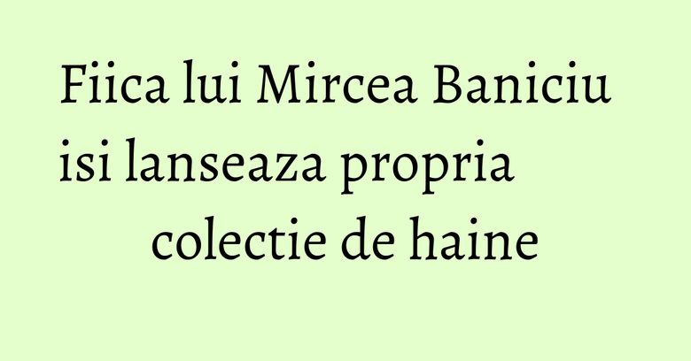 Fiica lui Mircea Baniciu isi lanseaza propria colectie de haine Fiica lui Mircea Baniciu isi lanseaza propria colectie de haine