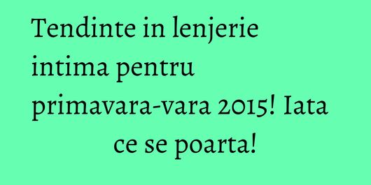 Tendinte in lenjerie intima pentru primavara-vara 2015! Iata ce se poarta!