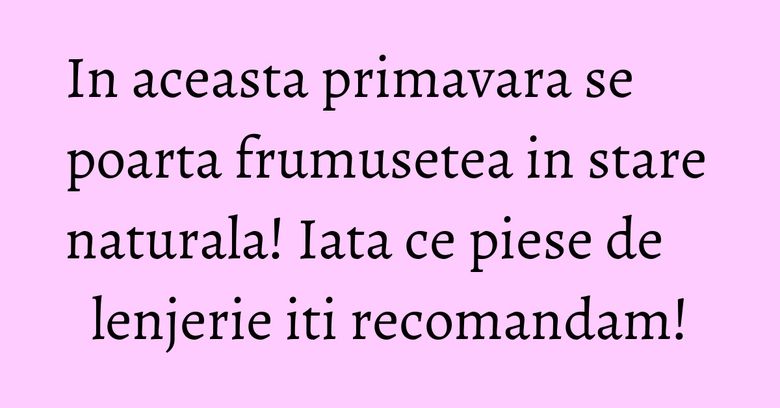 In aceasta primavara se poarta frumusetea in stare naturala! Iata ce piese de lenjerie iti recomandam!