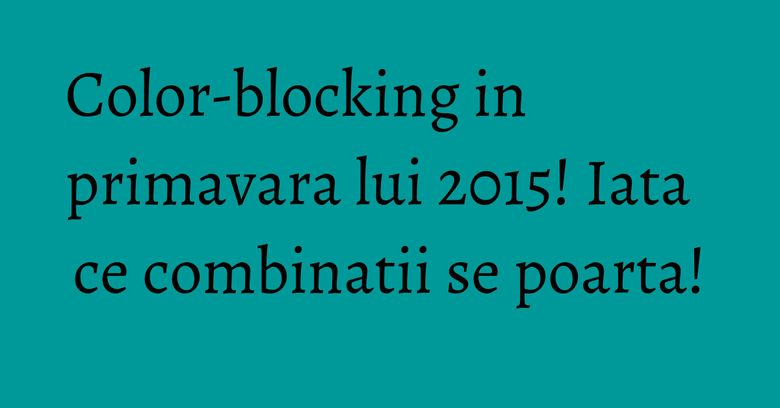 Color-blocking in primavara lui 2015! Iata ce combinatii se poarta!