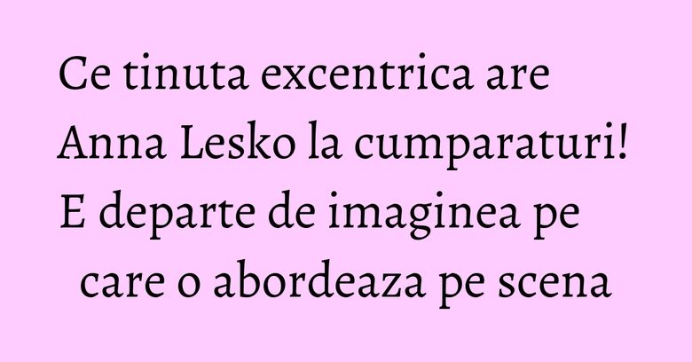 Ce tinuta excentrica are Anna Lesko la cumparaturi! E departe de imaginea pe care o abordeaza pe scena