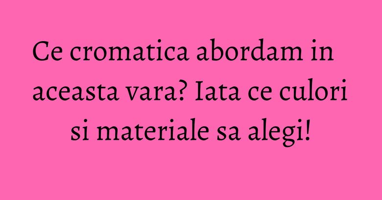 Ce cromatica abordam in aceasta vara? Iata ce culori si materiale sa alegi!