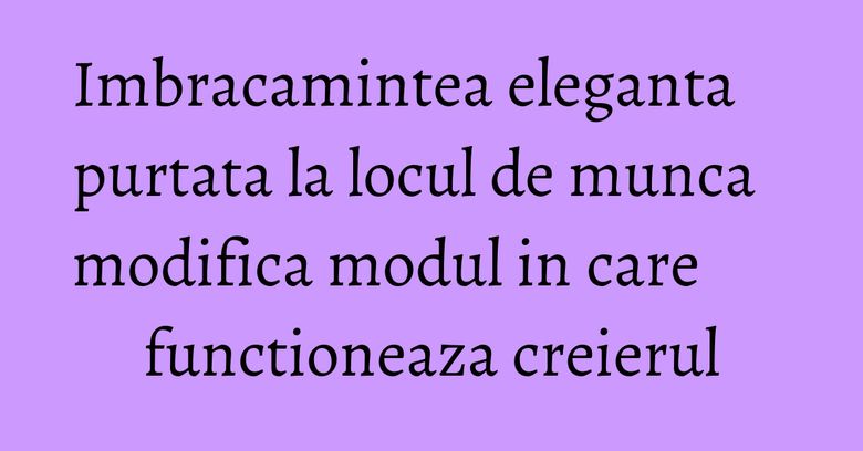 Imbracamintea eleganta purtata la locul de munca modifica modul in care functioneaza creierul Imbracamintea eleganta purtata la locul de munca modifica modul in care functioneaza creierul