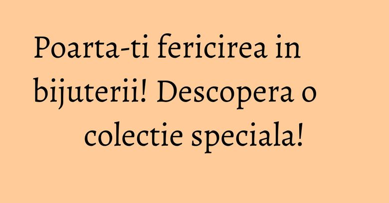 Poarta-ti fericirea in bijuterii! Descopera o colectie speciala! Poarta-ti fericirea in bijuterii! Descopera o colectie speciala!
