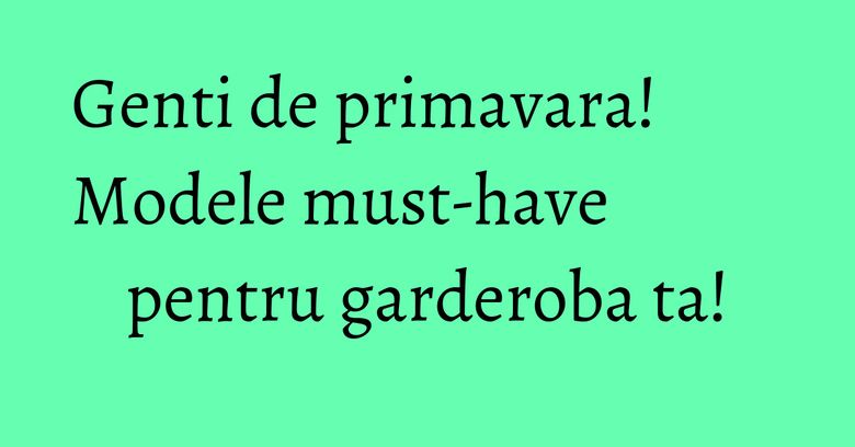Genti de primavara! Modele must-have pentru garderoba ta!