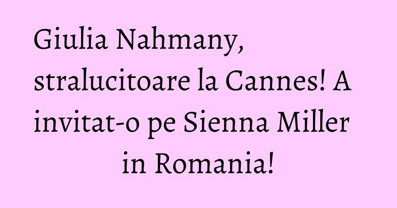 Giulia Nahmany, stralucitoare la Cannes! A invitat-o pe Sienna Miller in Romania! Giulia Nahmany, stralucitoare la Cannes! A invitat-o pe Sienna Miller in Romania!