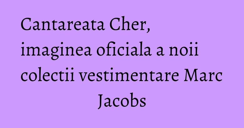 Cantareata Cher, imaginea oficiala a noii colectii vestimentare Marc Jacobs Cantareata Cher, imaginea oficiala a noii colectii vestimentare Marc Jacobs