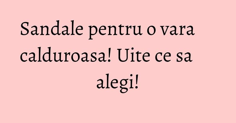 Sandale pentru o vara calduroasa! Uite ce sa alegi!