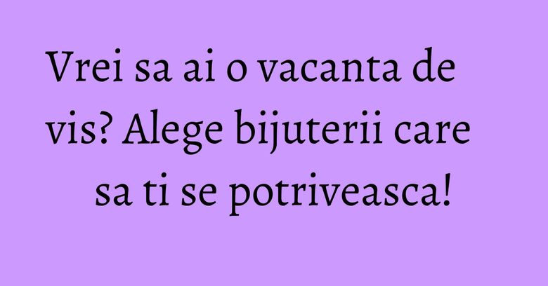 Vrei sa ai o vacanta de vis? Alege bijuterii care sa ti se potriveasca!