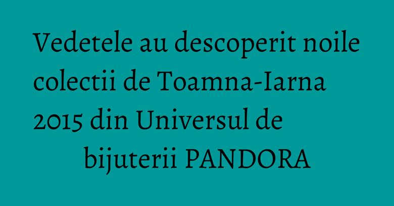 Vedetele au descoperit noile colectii de Toamna-Iarna 2015&nbsp;din Universul de bijuterii PANDORA