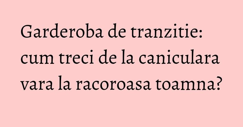 Garderoba de tranzitie: cum treci de la caniculara vara la racoroasa toamna?