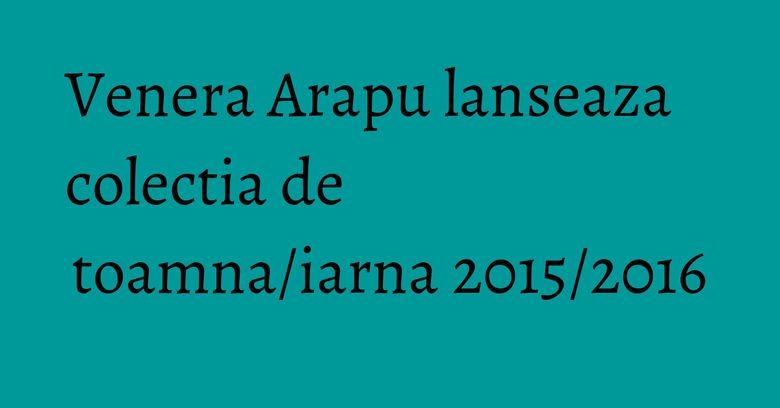 Venera Arapu lanseaza colectia de toamna/iarna 2015/2016 Venera Arapu lanseaza colectia de toamna/iarna 2015/2016