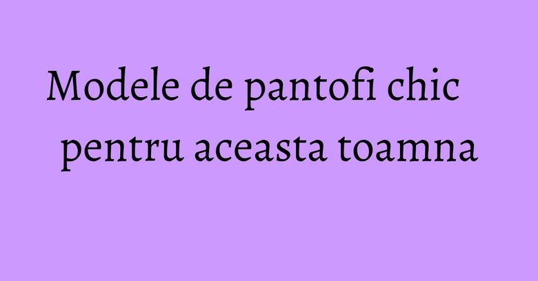 Modele de pantofi chic pentru aceasta toamna Modele de pantofi chic pentru aceasta toamna