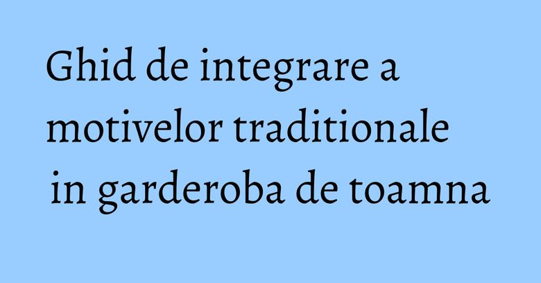 Ghid de integrare a motivelor traditionale in garderoba de toamna