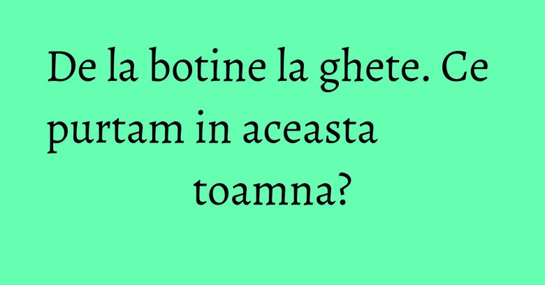 De la botine la ghete. Ce purtam in aceasta toamna? De la botine la ghete. Ce purtam in aceasta toamna?
