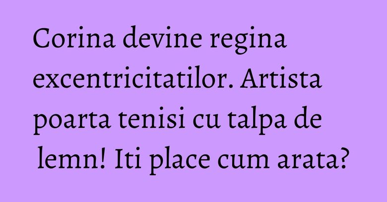 Corina devine regina excentricitatilor. Artista poarta tenisi cu talpa de lemn! Iti place cum arata?