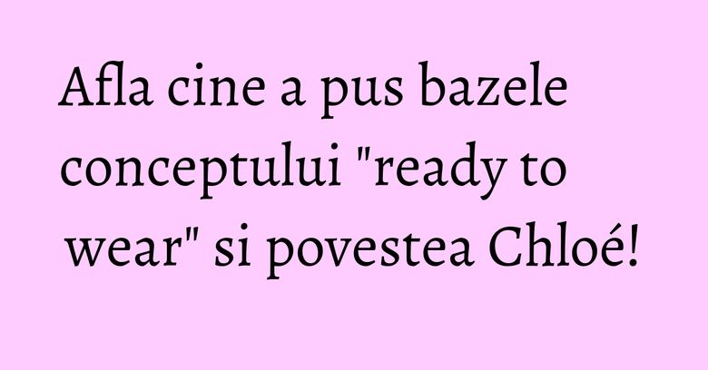 Afla cine a pus bazele conceptului "ready to wear" si povestea Chloé! Afla cine a pus bazele conceptului "ready to wear" si povestea Chloé!