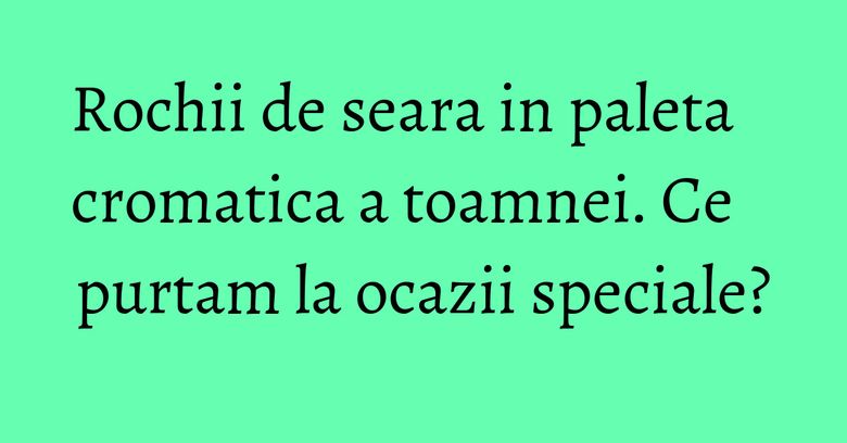 Rochii de seara in paleta cromatica a toamnei. Ce purtam la ocazii speciale? Rochii de seara in paleta cromatica a toamnei. Ce purtam la ocazii speciale?