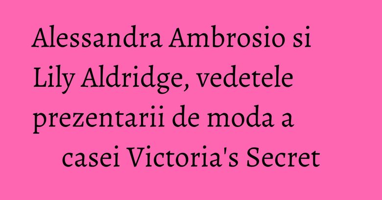 Alessandra Ambrosio si Lily Aldridge, vedetele prezentarii de moda a casei Victoria's Secret Alessandra Ambrosio si Lily Aldridge, vedetele prezentarii de moda a casei Victoria's Secret