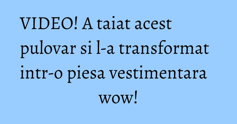 VIDEO! A taiat acest pulovar si l-a transformat intr-o piesa vestimentara wow!