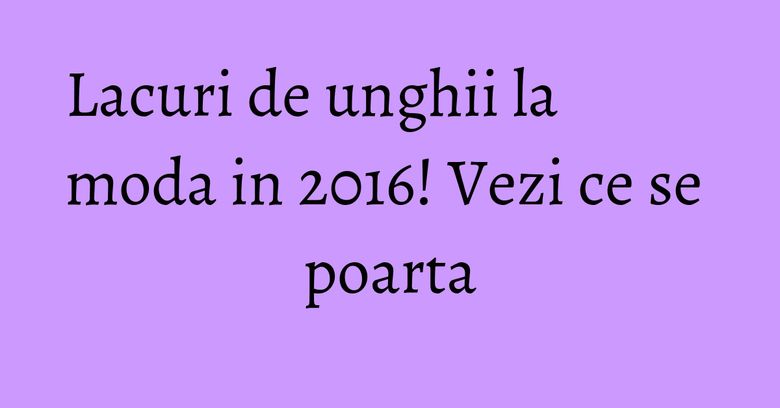 Lacuri de unghii la moda in 2016! Vezi ce se poarta Lacuri de unghii la moda in 2016! Vezi ce se poarta