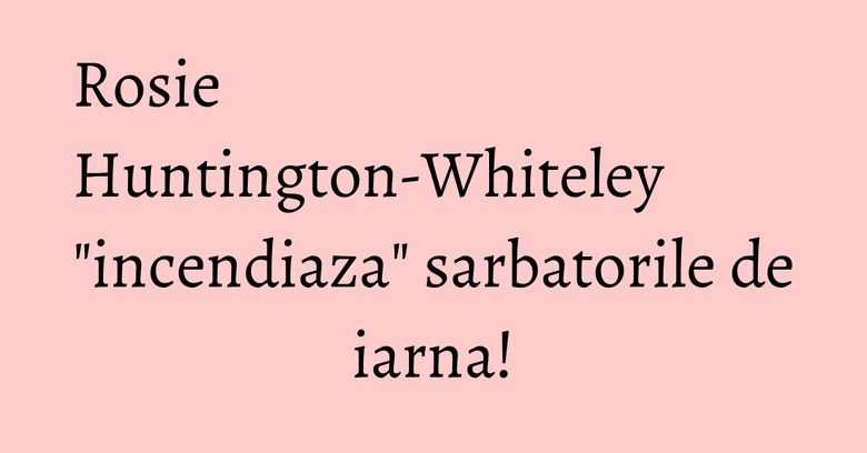 Rosie Huntington-Whiteley "incendiaza" sarbatorile de iarna!