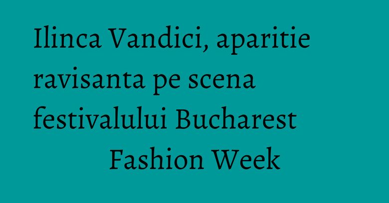 Ilinca Vandici, aparitie ravisanta pe scena festivalului Bucharest Fashion Week
