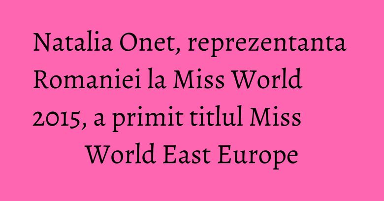 Natalia Onet, reprezentanta Romaniei la Miss World 2015, a primit titlul Miss World East Europe