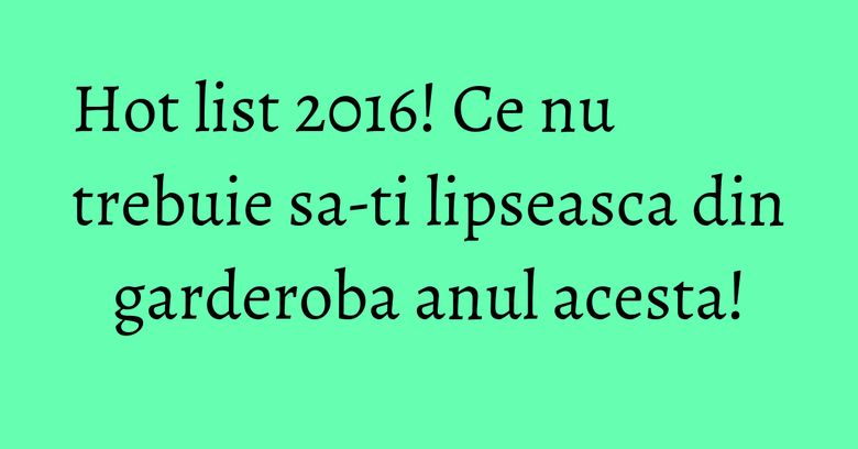 Hot list 2016! Ce nu trebuie sa-ti lipseasca din garderoba anul acesta! Hot list 2016! Ce nu trebuie sa-ti lipseasca din garderoba anul acesta!