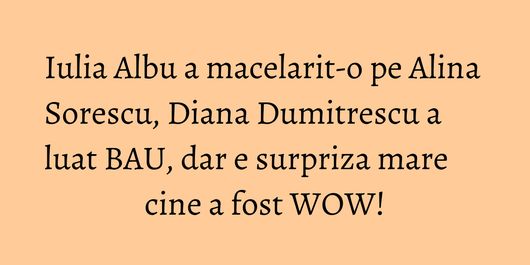 Iulia Albu a macelarit-o pe Alina Sorescu, Diana Dumitrescu a luat BAU, dar e surpriza mare cine a fost WOW!