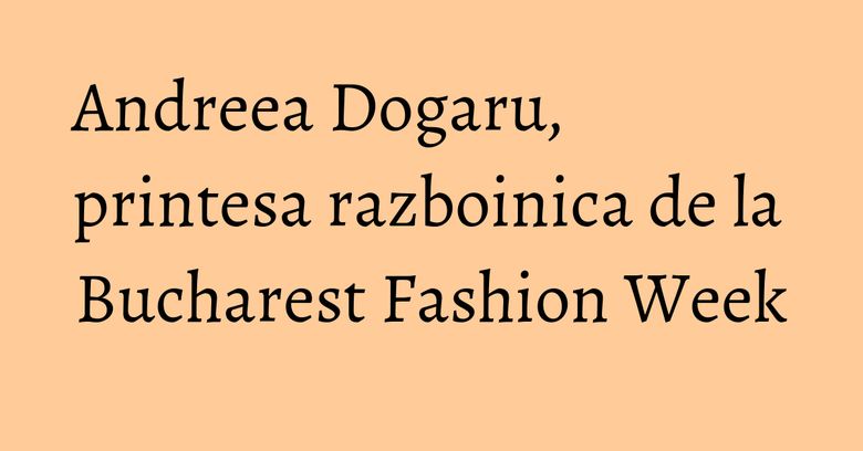 Andreea Dogaru, printesa razboinica de la Bucharest Fashion Week Andreea Dogaru, printesa razboinica de la Bucharest Fashion Week