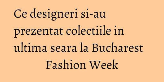 Ce designeri si-au prezentat colectiile in ultima seara la Bucharest Fashion Week