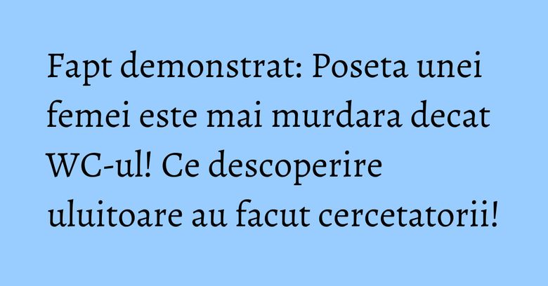 Fapt demonstrat: Poseta unei femei este mai murdara decat WC-ul! Ce descoperire uluitoare au facut cercetatorii!