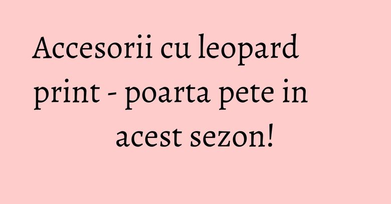Accesorii cu leopard print - poarta pete in acest sezon!