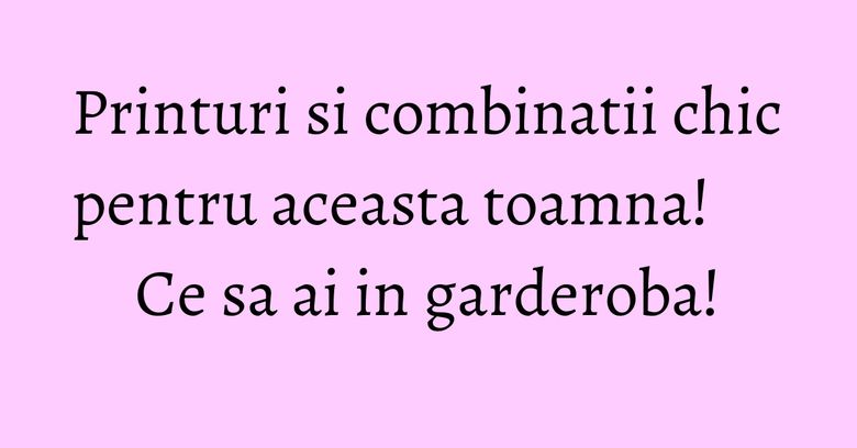 Printuri si combinatii chic pentru aceasta toamna! Ce sa ai in garderoba! Printuri si combinatii chic pentru aceasta toamna! Ce sa ai in garderoba!