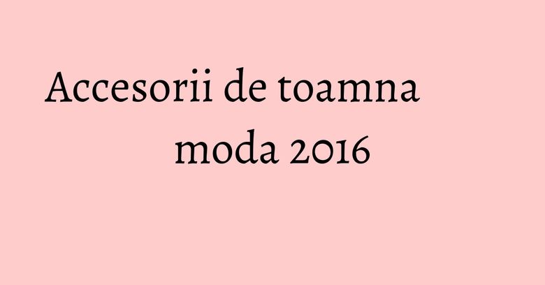 Accesorii de toamna moda 2016 Accesorii de toamna moda 2016