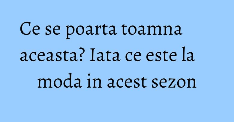 Ce se poarta toamna aceasta? Iata ce este la moda in acest sezon
