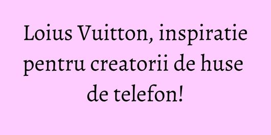Loius Vuitton, inspiratie pentru creatorii de huse de telefon!