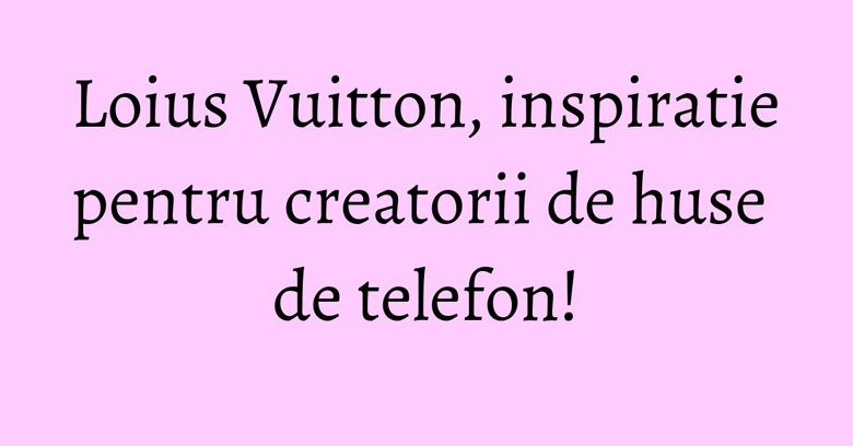 Loius Vuitton, inspiratie pentru creatorii de huse de telefon! Loius Vuitton, inspiratie pentru creatorii de huse de telefon!