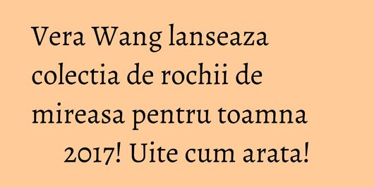 Vera Wang lanseaza colectia de rochii de mireasa pentru toamna 2017! Uite cum arata!