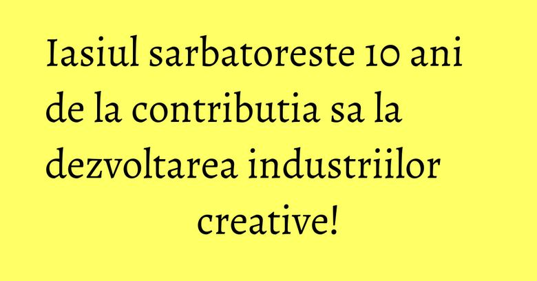 Iasiul sarbatoreste 10 ani de la contributia sa la dezvoltarea industriilor creative! Iasiul sarbatoreste 10 ani de la contributia sa la dezvoltarea industriilor creative!
