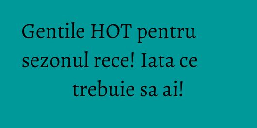 Gentile HOT pentru sezonul rece! Iata ce trebuie sa ai!