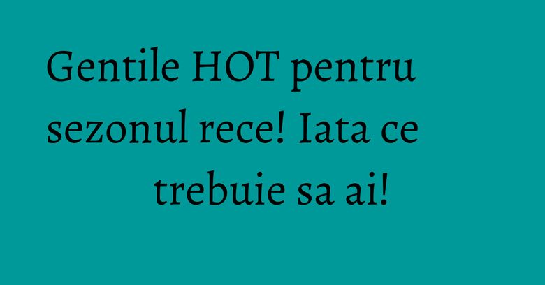 Gentile HOT pentru sezonul rece! Iata ce trebuie sa ai!