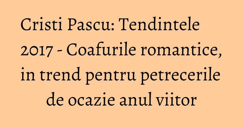 Cristi Pascu: Tendintele 2017 - Coafurile romantice, in trend pentru petrecerile de ocazie anul viitor