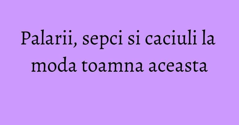 Palarii, sepci si caciuli la moda toamna aceasta