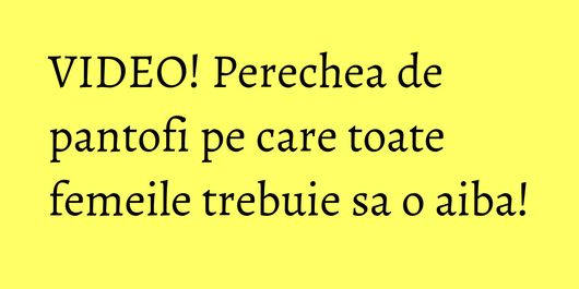 VIDEO! Perechea de pantofi pe care toate femeile trebuie sa o aiba!
