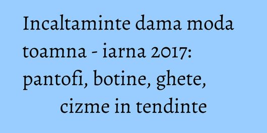 Incaltaminte dama moda toamna - iarna 2017: pantofi, botine, ghete, cizme in tendinte