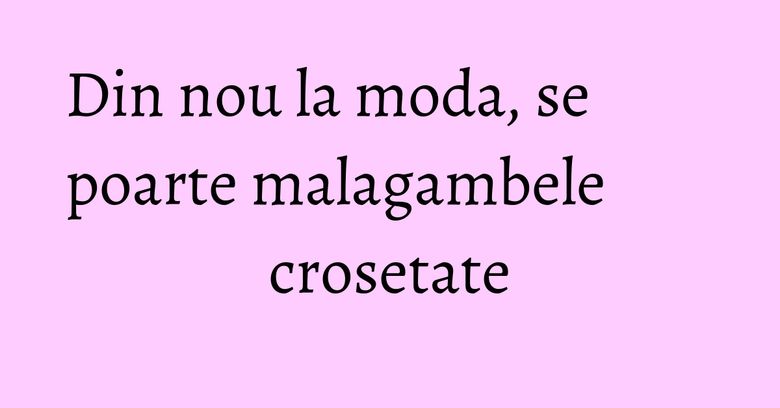 Din nou la moda, se poarte malagambele crosetate