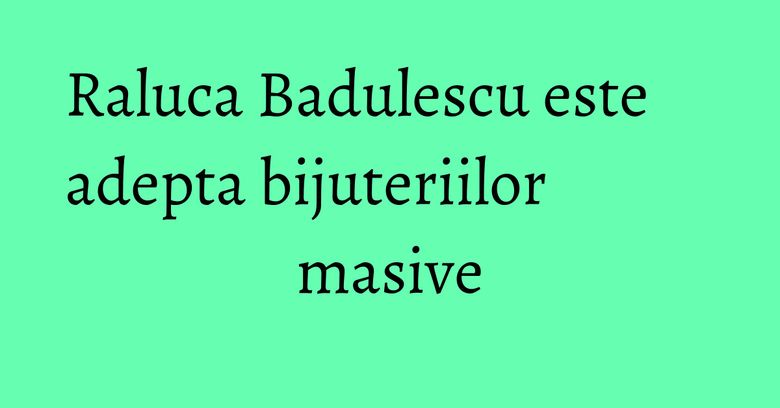 Raluca Badulescu este adepta bijuteriilor masive Raluca Badulescu este adepta bijuteriilor masive